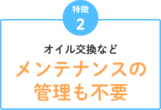 特徴2 オイル交換などメンテナンスの管理も不要